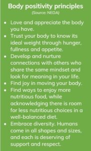 Body positivity principles: Love and appreciate the body you have. Trust your body to know its ideal weight through hunger, fullness and appetite. Develop and nurture connections with others who share the same mindset and look for meaning in your life. Find joy in moving your body. Find ways to enjoy more nutritious food, while acknowledging there is room for less nutritious choices in a well-balanced diet. Embrace diversity. Humans come in all shapes and sizes, and each is deserving of support and respect. Source: National Eating Disorder Association