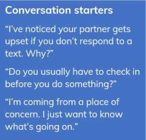 Conversation starters: “I’ve noticed your partner gets upset if you don’t respond to a text. Why?” “Do you usually have to check in before you do something?” “I’m coming from a place of concern. I just want to know what’s going on.”